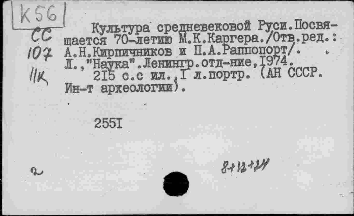 ﻿Культура средневековой Руси.Посвя ?ся 70-летию М7К.Каргера./Отв.ред.
щается 70-летию
215 с.с ил..Гл.портр Ин-т археологии).
/ • »
СССР.
2551
